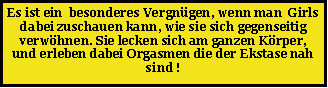 Textfeld: Es ist ein  besonderes Vergn�gen, wenn man  Girls dabei zuschauen kann, wie sie sich gegenseitig verw�hnen. Sie lecken sich am ganzen K�rper, und erleben dabei Orgasmen die der Ekstase nah sind !
