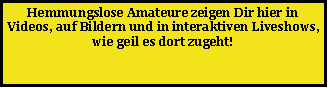Textfeld: Hemmungslose Amateure zeigen Dir hier in Videos, auf Bildern und in interaktiven Liveshows, wie geil es dort zugeht! 