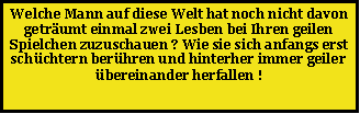 Textfeld: Welche Mann auf diese Welt hat noch nicht davon getr�umt einmal zwei Lesben bei Ihren geilen Spielchen zuzuschauen ? Wie sie sich anfangs erst sch�chtern ber�hren und hinterher immer geiler �bereinander herfallen !