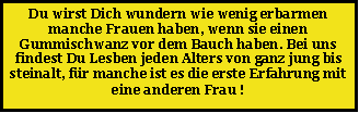 Textfeld: Du wirst Dich wundern wie wenig erbarmen manche Frauen haben, wenn sie einen Gummischwanz vor dem Bauch haben. Bei uns findest Du Lesben jeden Alters von ganz jung bis steinalt, f�r manche ist es die erste Erfahrung mit eine anderen Frau !